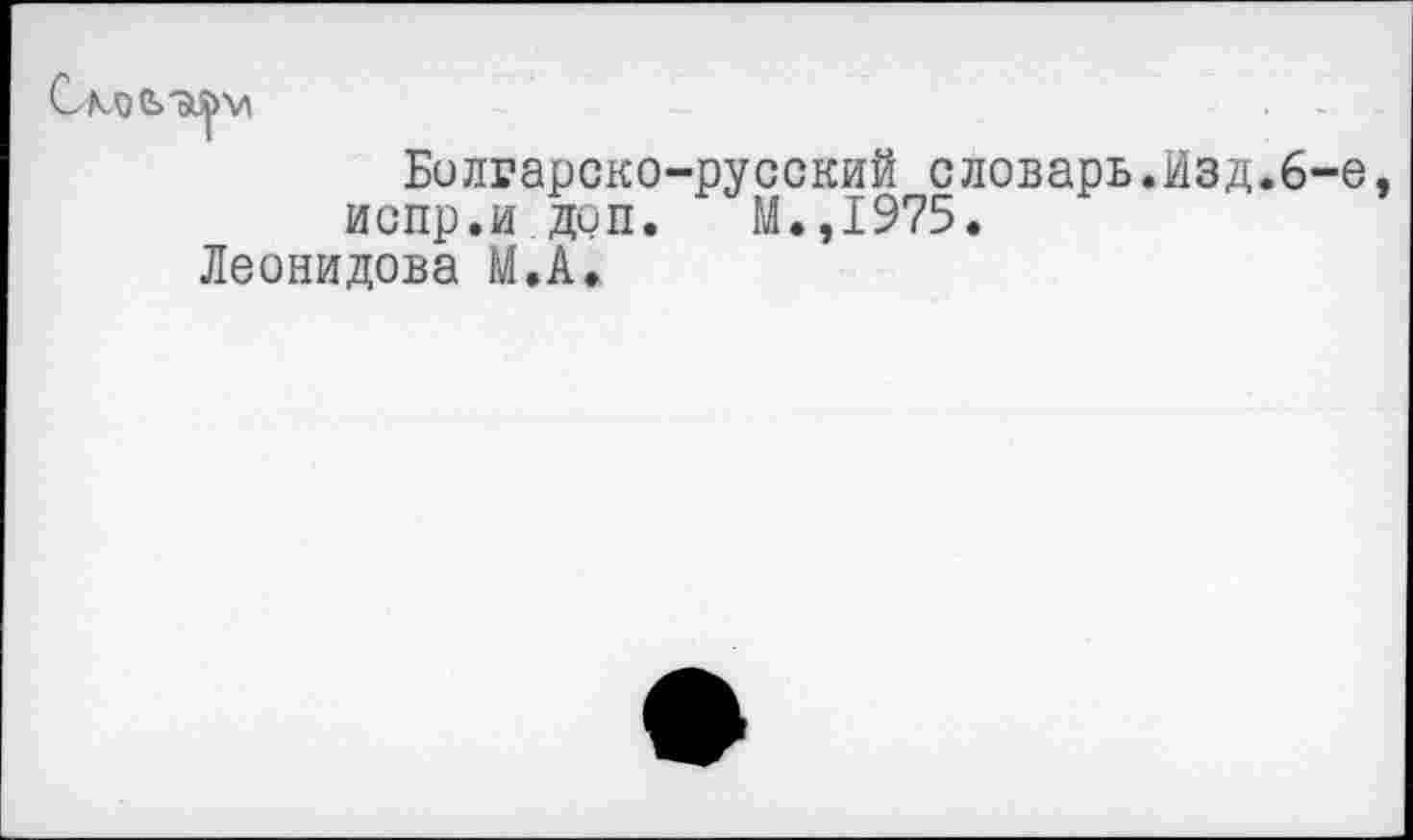 ﻿Болгарско-русский словарь.йзд.6-е испр.идоп. М.,1975.
Леонидова М.А.